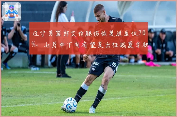 辽宁男篮郭艾伦腿伤恢复进度仅70%,七月中下旬有望复出征战夏季联赛