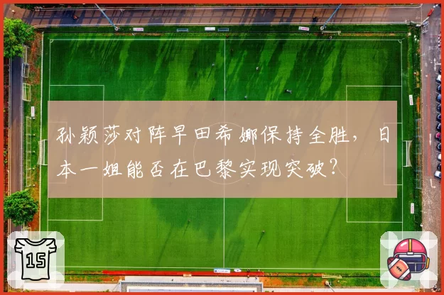 孙颖莎对阵早田希娜保持全胜，日本一姐能否在巴黎实现突破？
