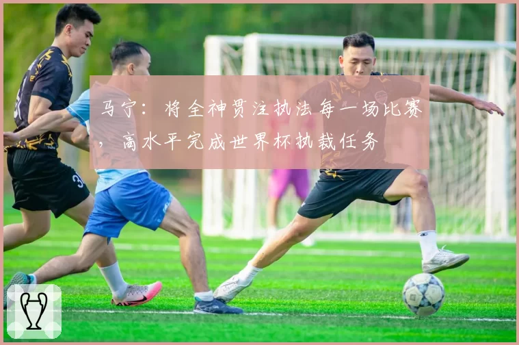 马宁：将全神贯注执法每一场比赛，高水平完成世界杯执裁任务