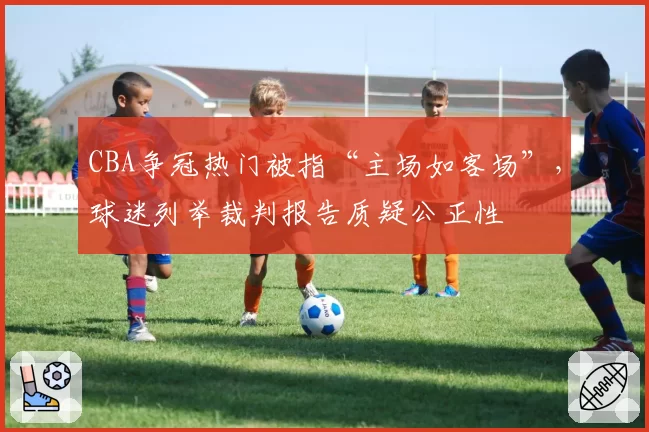 CBA争冠热门被指“主场如客场”，球迷列举裁判报告质疑公正性
