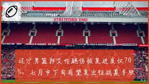 辽宁男篮郭艾伦腿伤恢复进度仅70%，七月中下旬有望复出征战夏季联赛