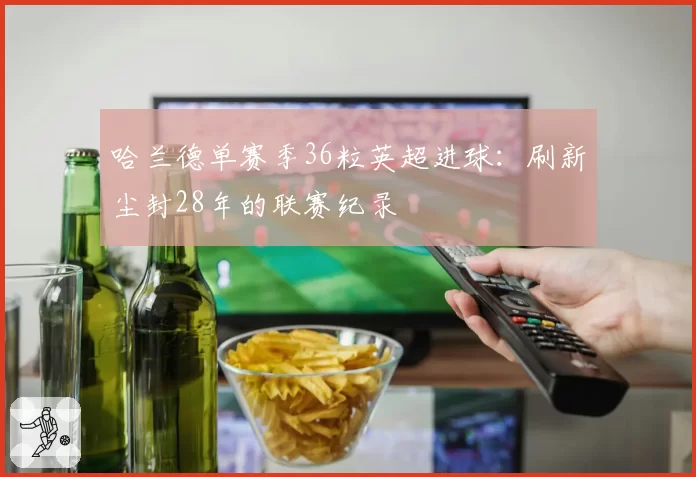 哈兰德单赛季36粒英超进球:刷新尘封28年的联赛纪录