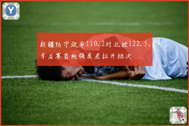 新疆防守效率110.2对北控122.5,季后赛首轮强度差拉开档次