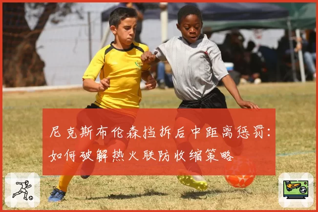 尼克斯布伦森挡拆后中距离惩罚：如何破解热火联防收缩策略