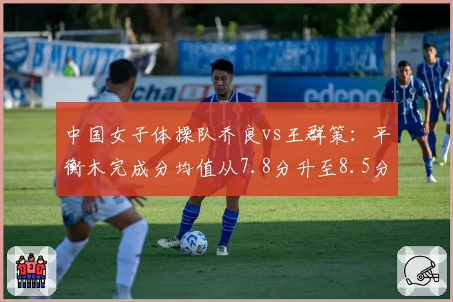 中国女子体操队乔良vs王群策:平衡木完成分均值从7.8分升至8.5分