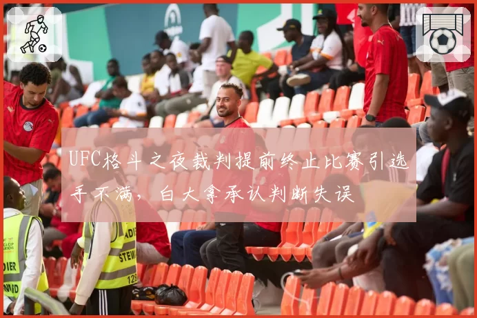 UFC格斗之夜裁判提前终止比赛引选手不满，白大拿承认判断失误