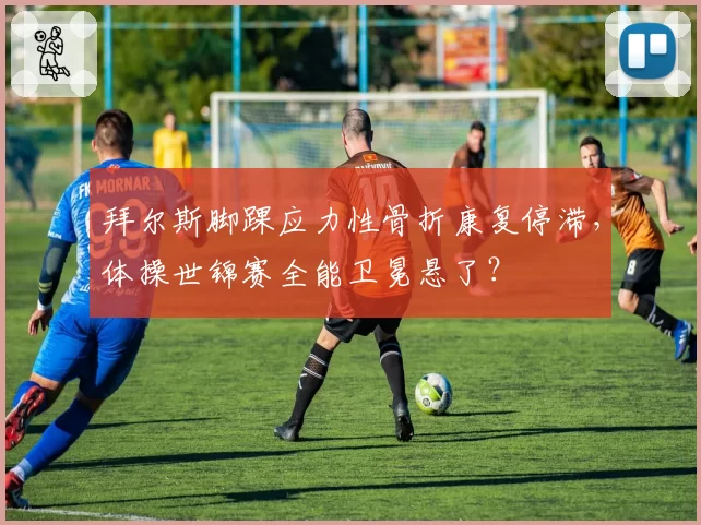 拜尔斯脚踝应力性骨折康复停滞，体操世锦赛全能卫冕悬了？