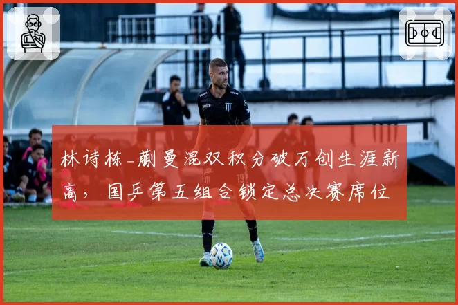 林诗栋_蒯曼混双积分破万创生涯新高，国乒第五组合锁定总决赛席位