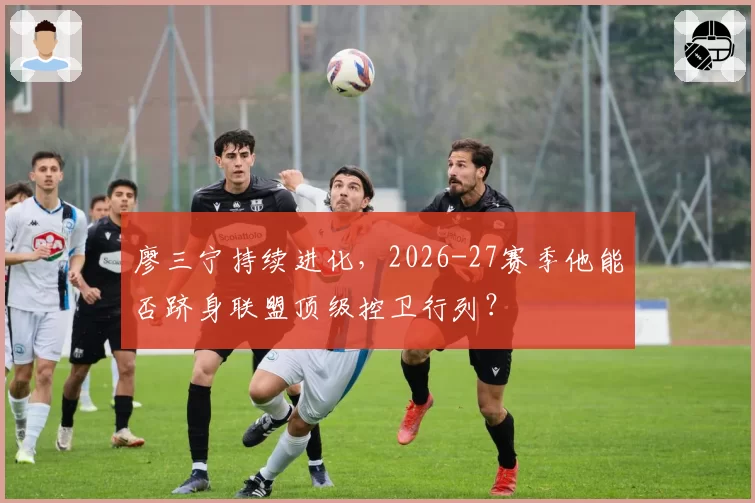 廖三宁持续进化,2026-27赛季他能否跻身联盟顶级控卫行列?