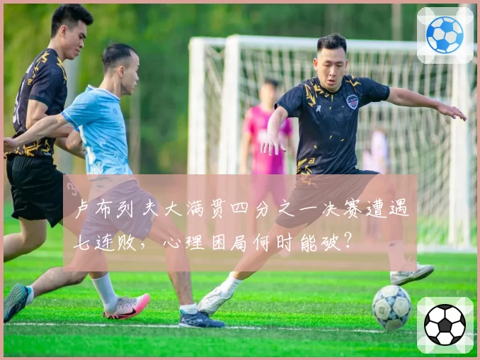 卢布列夫大满贯四分之一决赛遭遇七连败，心理困局何时能破？