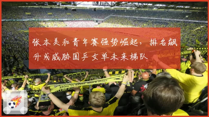 张本美和青年赛强势崛起，排名飙升或威胁国乒女单未来梯队