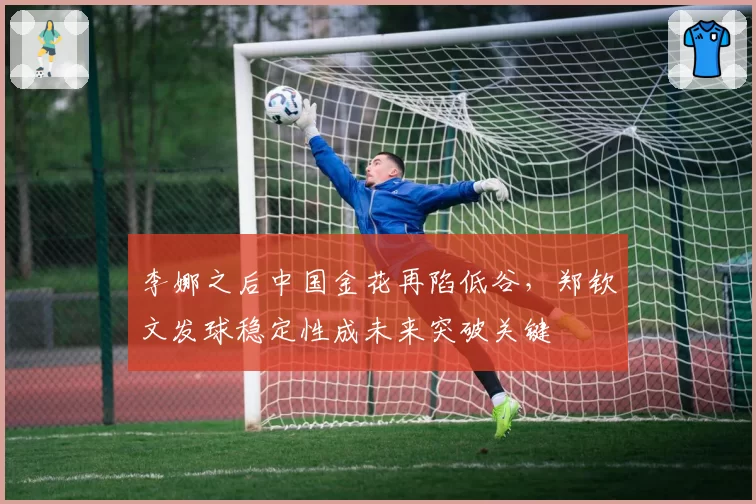 李娜之后中国金花再陷低谷,郑钦文发球稳定性成未来突破关键