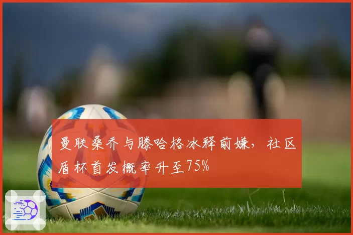 曼联桑乔与滕哈格冰释前嫌，社区盾杯首发概率升至75%