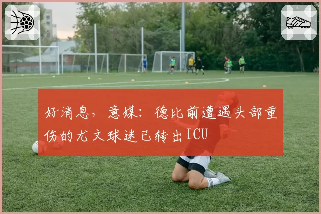 好消息，意媒：德比前遭遇头部重伤的尤文球迷已转出ICU