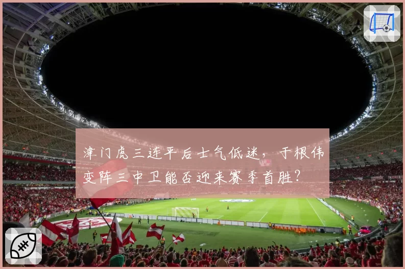 津门虎三连平后士气低迷,于根伟变阵三中卫能否迎来赛季首胜?