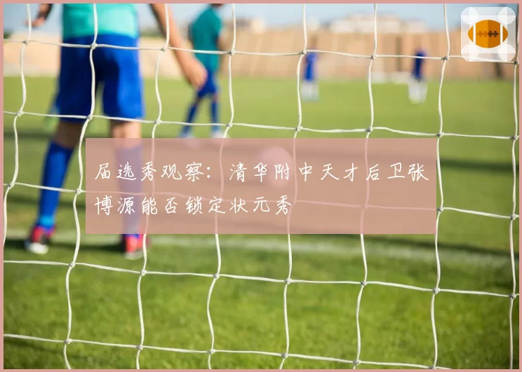 届选秀观察：清华附中天才后卫张博源能否锁定状元秀