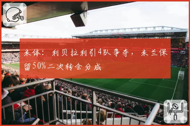 米体：利贝拉利引4队争夺，米兰保留50%二次转会分成