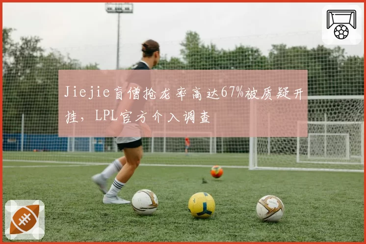 Jiejie盲僧抢龙率高达67%被质疑开挂,LPL官方介入调查