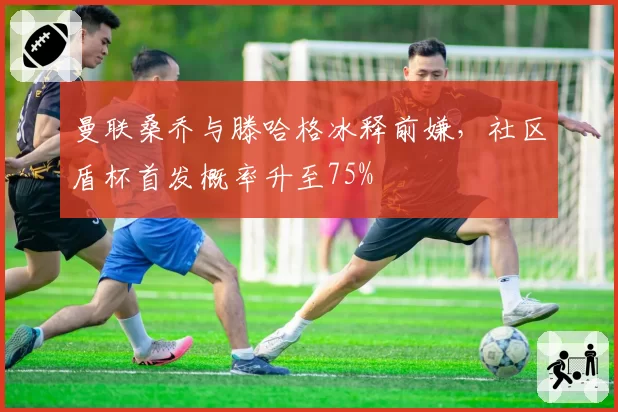 曼联桑乔与滕哈格冰释前嫌，社区盾杯首发概率升至75%