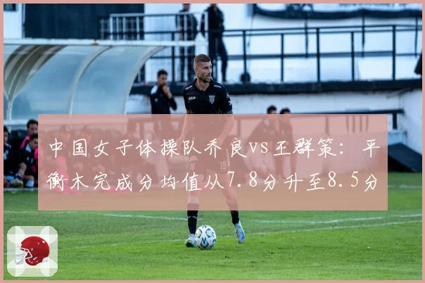 中国女子体操队乔良vs王群策:平衡木完成分均值从7.8分升至8.5分