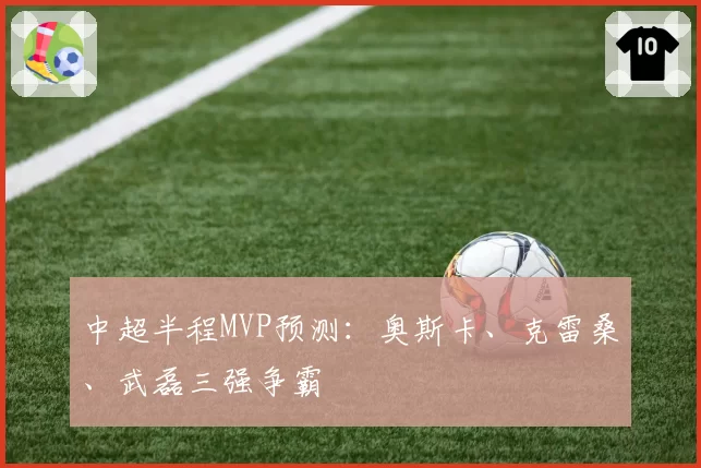 中超半程MVP预测：奥斯卡、克雷桑、武磊三强争霸