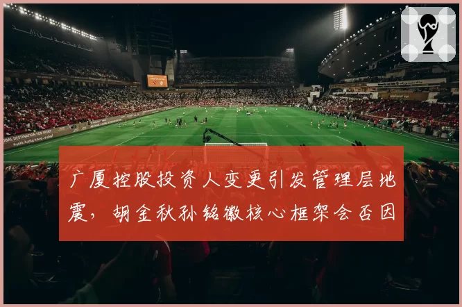 广厦控股投资人变更引发管理层地震，胡金秋孙铭徽核心框架会否因换帅瓦解？