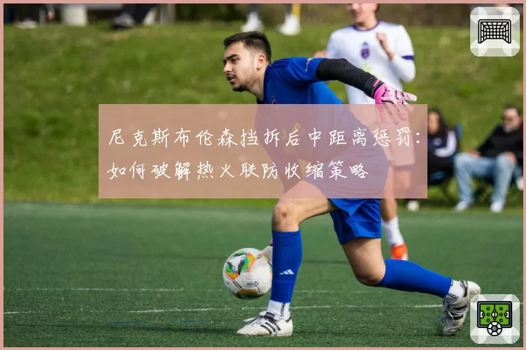 尼克斯布伦森挡拆后中距离惩罚:如何破解热火联防收缩策略