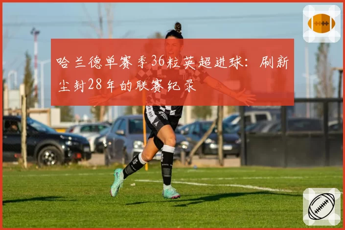 哈兰德单赛季36粒英超进球:刷新尘封28年的联赛纪录