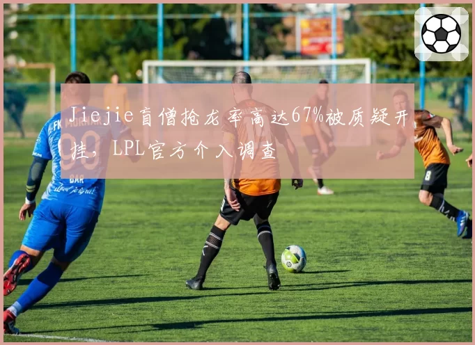 Jiejie盲僧抢龙率高达67%被质疑开挂,LPL官方介入调查