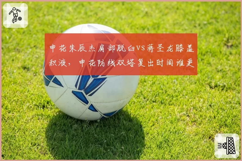 申花朱辰杰肩部脱臼vs蒋圣龙膝盖积液，申花防线双塔复出时间谁更晚？