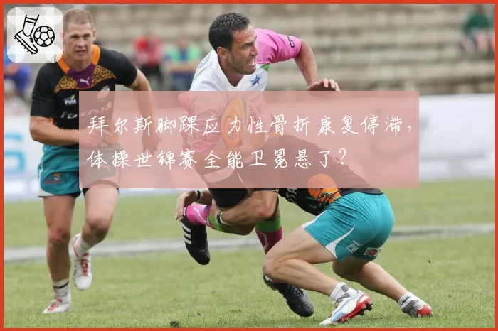 拜尔斯脚踝应力性骨折康复停滞,体操世锦赛全能卫冕悬了?