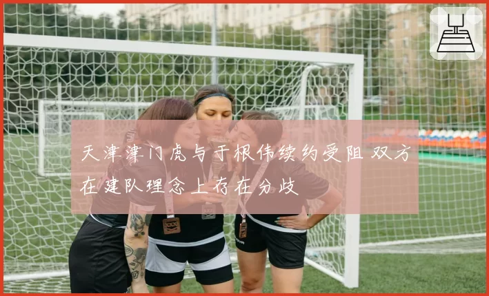 天津津门虎与于根伟续约受阻 双方在建队理念上存在分歧