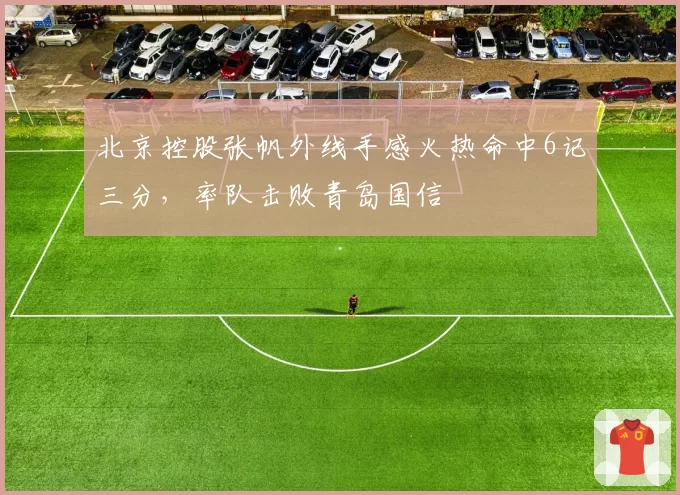 北京控股张帆外线手感火热命中6记三分,率队击败青岛国信