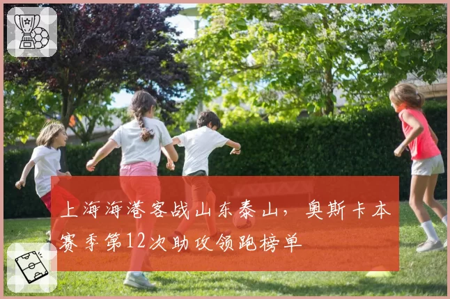 上海海港客战山东泰山,奥斯卡本赛季第12次助攻领跑榜单